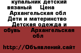 купальник детский вязаный  › Цена ­ 800 - Архангельская обл. Дети и материнство » Детская одежда и обувь   . Архангельская обл.